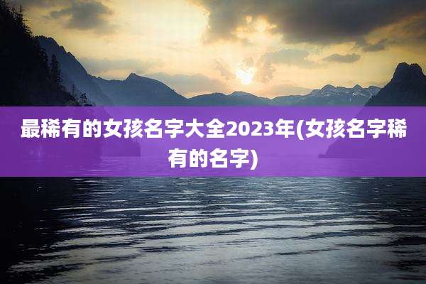 最稀有的女孩名字大全2023年(女孩名字稀有的名字)
