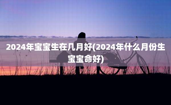 2024年宝宝生在几月好(2024年什么月份生宝宝命好)