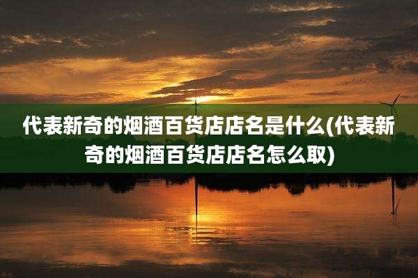 代表新奇的烟酒百货店店名是什么(代表新奇的烟酒百货店店名怎么取)