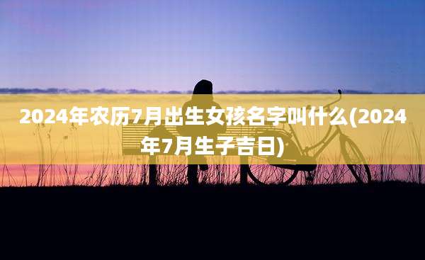 2024年农历7月出生女孩名字叫什么(2024年7月生子吉日)