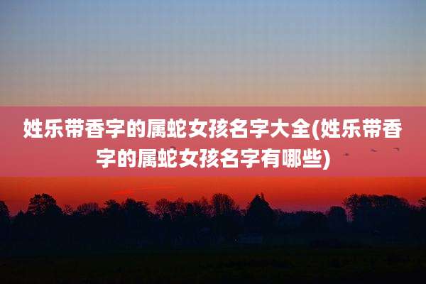 姓乐带香字的属蛇女孩名字大全(姓乐带香字的属蛇女孩名字有哪些)