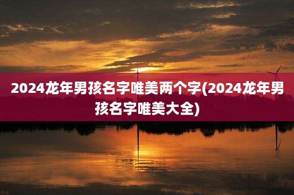 2024龙年男孩名字唯美两个字(2024龙年男孩名字唯美大全)