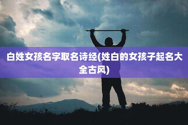白姓女孩名字取名诗经(姓白的女孩子起名大全古风)