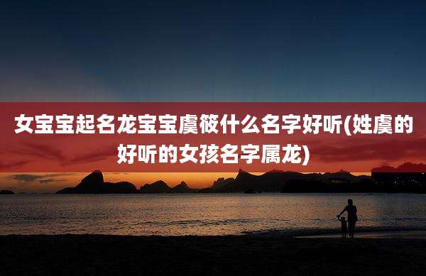 女宝宝起名龙宝宝虞筱什么名字好听(姓虞的好听的女孩名字属龙)
