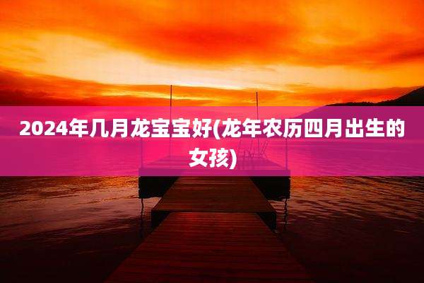 2024年几月龙宝宝好(龙年农历四月出生的女孩)