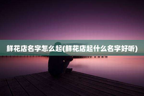 鲜花店名字怎么起(鲜花店起什么名字好听)