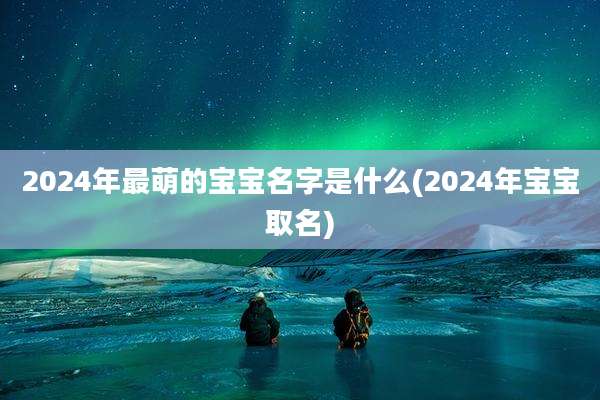 2024年最萌的宝宝名字是什么(2024年宝宝取名)