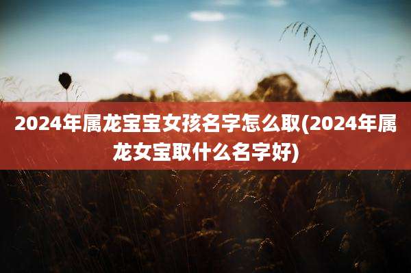 2024年属龙宝宝女孩名字怎么取(2024年属龙女宝取什么名字好)