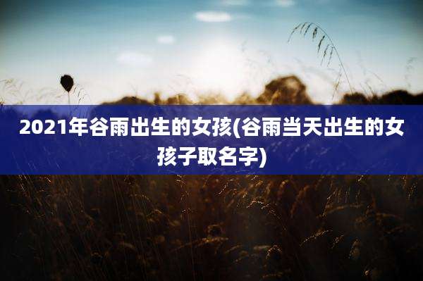2021年谷雨出生的女孩(谷雨当天出生的女孩子取名字)