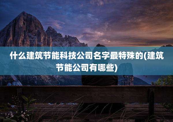 什么建筑节能科技公司名字最特殊的(建筑节能公司有哪些)