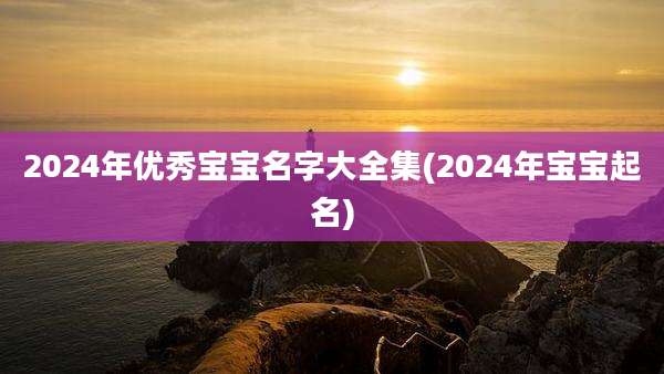 2024年优秀宝宝名字大全集(2024年宝宝起名)
