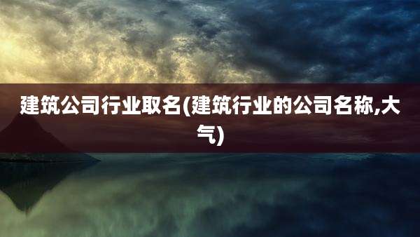 建筑公司行业取名(建筑行业的公司名称,大气)