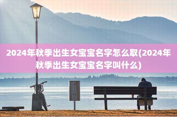 2024年秋季出生女宝宝名字怎么取(2024年秋季出生女宝宝名字叫什么)
