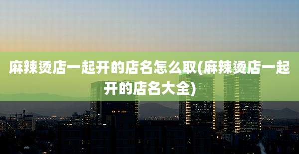 麻辣烫店一起开的店名怎么取(麻辣烫店一起开的店名大全)