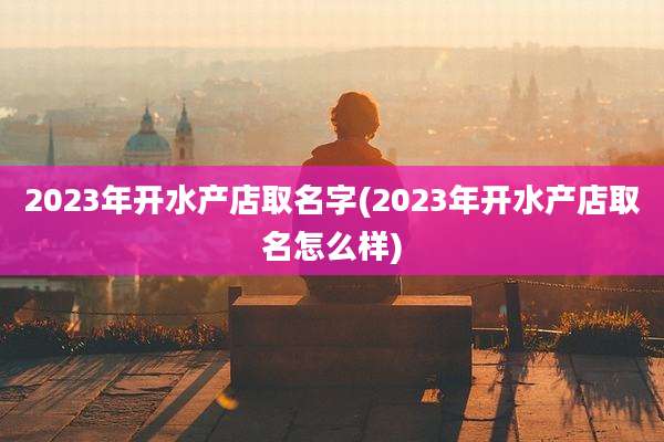 2023年开水产店取名字(2023年开水产店取名怎么样)