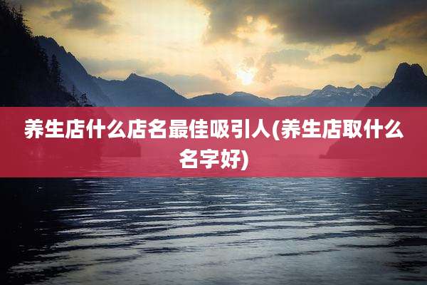 养生店什么店名最佳吸引人(养生店取什么名字好)
