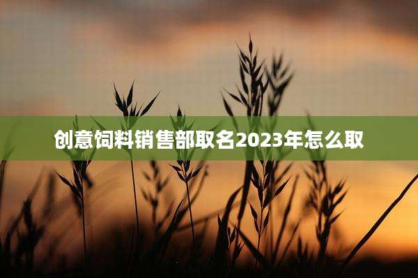创意饲料销售部取名2023年怎么取