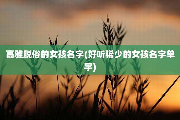 高雅脱俗的女孩名字(好听稀少的女孩名字单字)