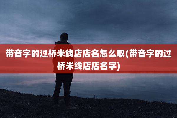 带音字的过桥米线店店名怎么取(带音字的过桥米线店店名字)