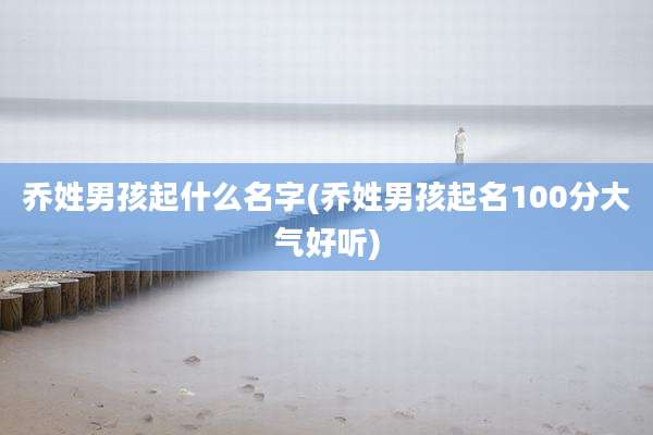 乔姓男孩起什么名字(乔姓男孩起名100分大气好听)