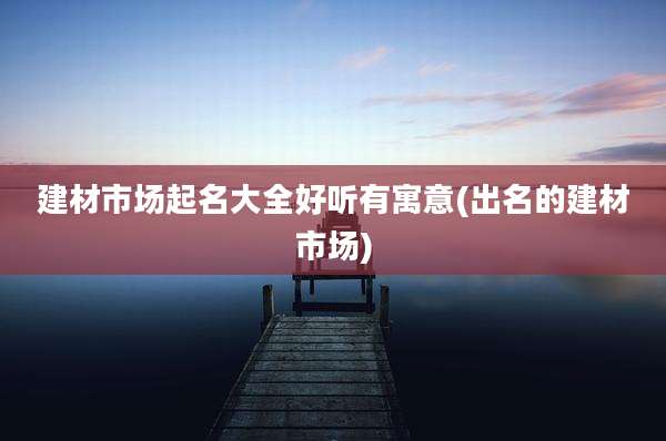 建材市场起名大全好听有寓意(出名的建材市场)