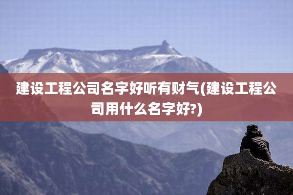 建设工程公司名字好听有财气(建设工程公司用什么名字好?)