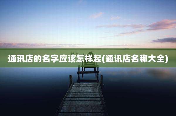 通讯店的名字应该怎样起(通讯店名称大全)