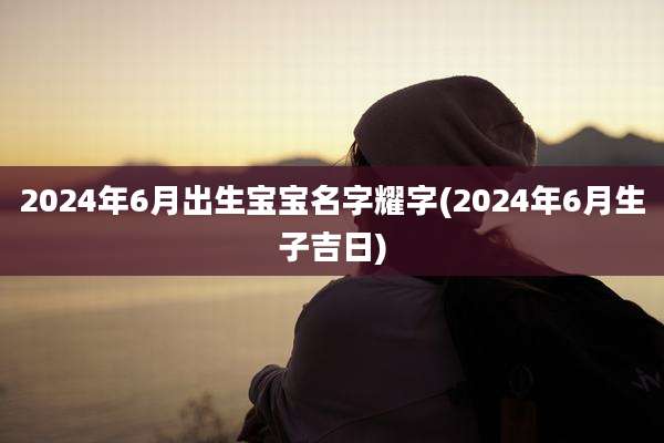 2024年6月出生宝宝名字耀字(2024年6月生子吉日)