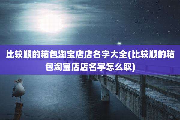 比较顺的箱包淘宝店店名字大全(比较顺的箱包淘宝店店名字怎么取)