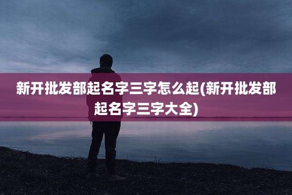 新开批发部起名字三字怎么起(新开批发部起名字三字大全)