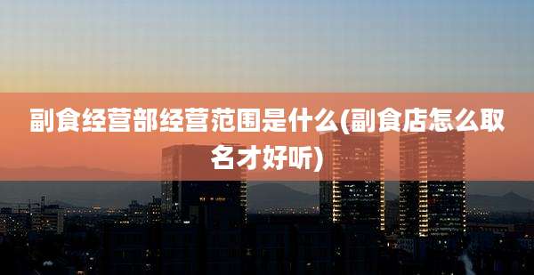 副食经营部经营范围是什么(副食店怎么取名才好听)