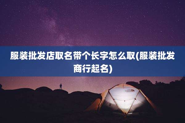 服装批发店取名带个长字怎么取(服装批发商行起名)