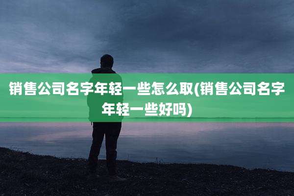 销售公司名字年轻一些怎么取(销售公司名字年轻一些好吗)
