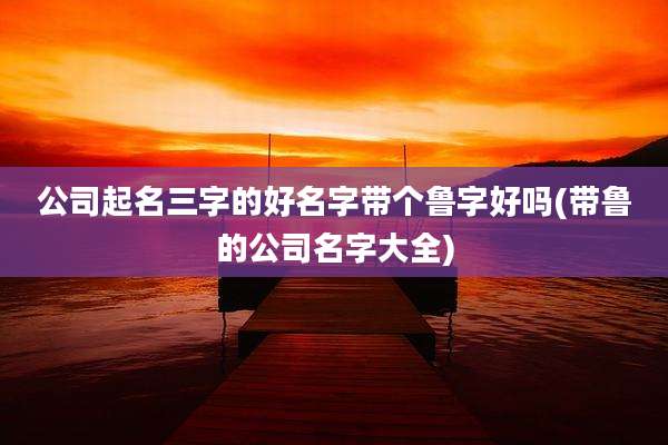 公司起名三字的好名字带个鲁字好吗(带鲁的公司名字大全)