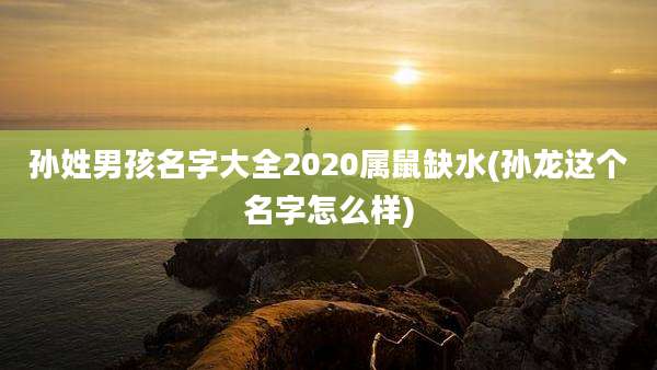 孙姓男孩名字大全2020属鼠缺水(孙龙这个名字怎么样)