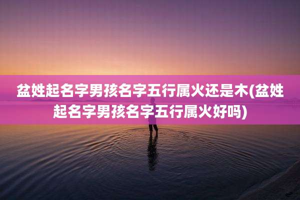 盆姓起名字男孩名字五行属火还是木(盆姓起名字男孩名字五行属火好吗)