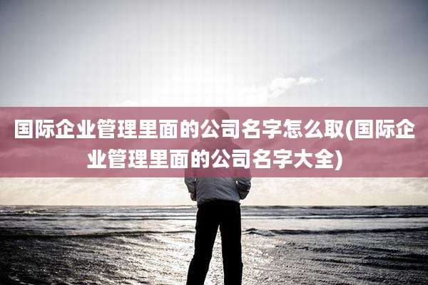国际企业管理里面的公司名字怎么取(国际企业管理里面的公司名字大全)
