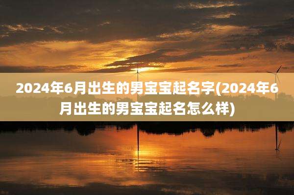 2024年6月出生的男宝宝起名字(2024年6月出生的男宝宝起名怎么样)