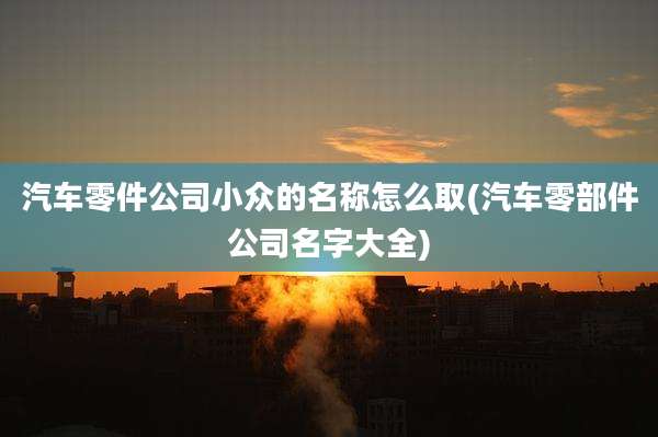 汽车零件公司小众的名称怎么取(汽车零部件公司名字大全)