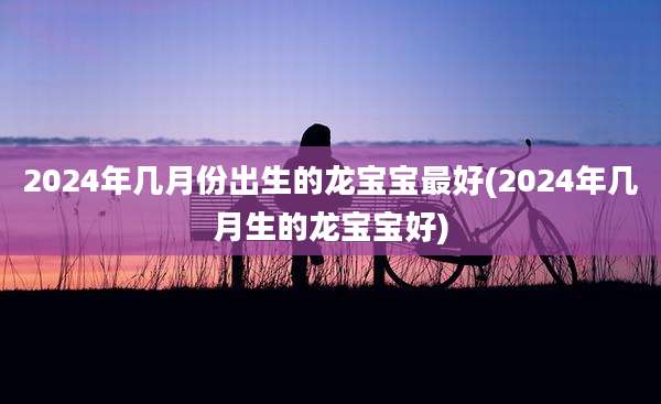 2024年几月份出生的龙宝宝最好(2024年几月生的龙宝宝好)