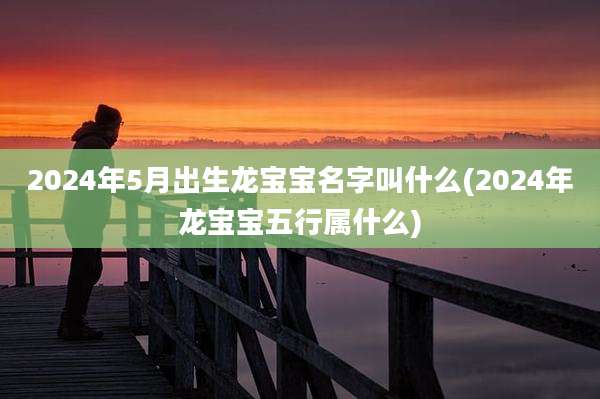 2024年5月出生龙宝宝名字叫什么(2024年龙宝宝五行属什么)
