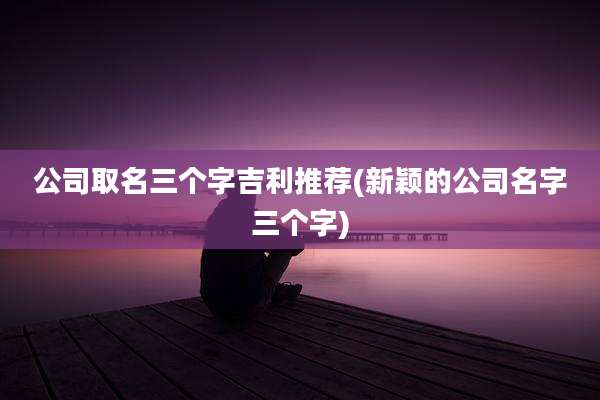 公司取名三个字吉利推荐(新颖的公司名字三个字)