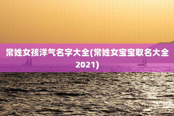 常姓女孩洋气名字大全(常姓女宝宝取名大全2021)