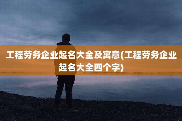 工程劳务企业起名大全及寓意(工程劳务企业起名大全四个字)