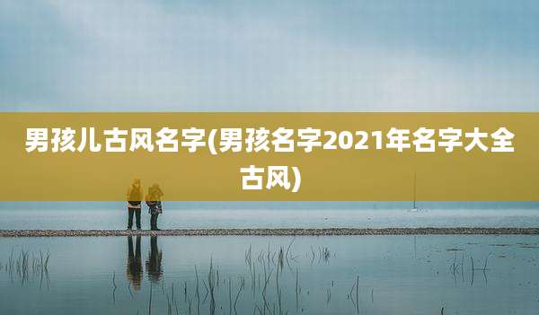男孩儿古风名字(男孩名字2021年名字大全古风)