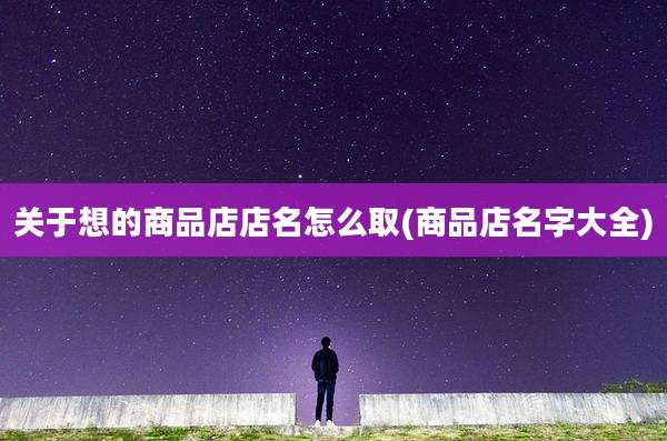关于想的商品店店名怎么取(商品店名字大全)