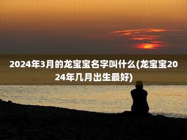 2024年3月的龙宝宝名字叫什么(龙宝宝2024年几月出生最好)