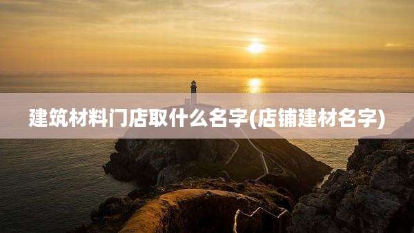 建筑材料门店取什么名字(店铺建材名字)