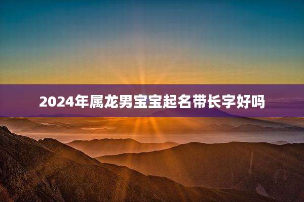 2024年属龙男宝宝起名带长字好吗