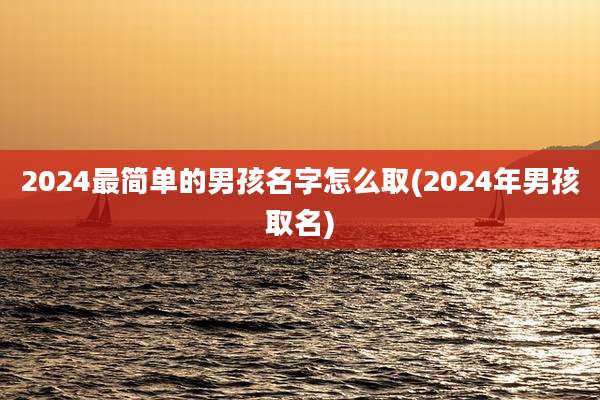 2024最简单的男孩名字怎么取(2024年男孩取名)